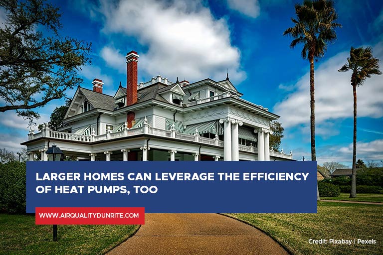 Larger homes can leverage the efficiency of heat pumps, too